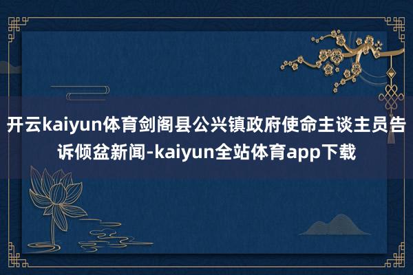 开云kaiyun体育剑阁县公兴镇政府使命主谈主员告诉倾盆新闻-kaiyun全站体育app下载