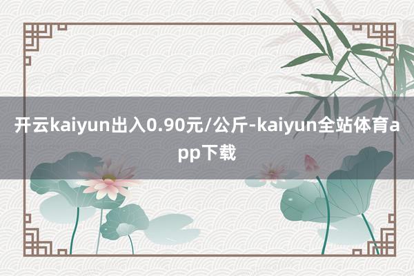 开云kaiyun出入0.90元/公斤-kaiyun全站体育app下载