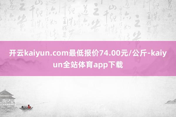 开云kaiyun.com最低报价74.00元/公斤-kaiyun全站体育app下载