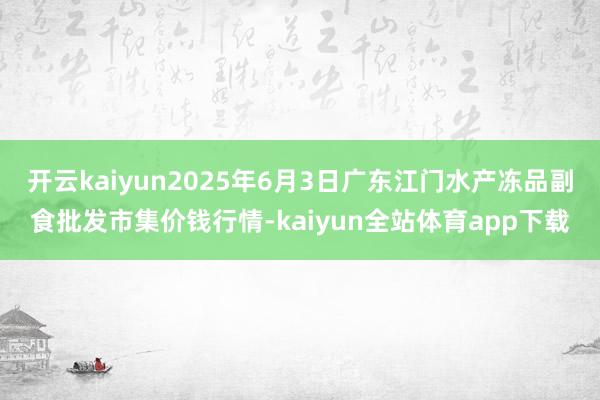 开云kaiyun2025年6月3日广东江门水产冻品副食批发市集价钱行情-kaiyun全站体育app下载