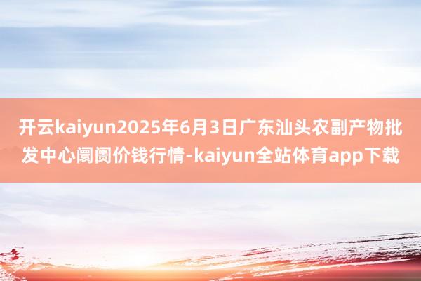开云kaiyun2025年6月3日广东汕头农副产物批发中心阛阓价钱行情-kaiyun全站体育app下载