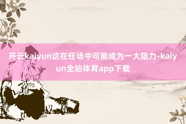 开云kaiyun这在任场中可能成为一大阻力-kaiyun全站体育app下载