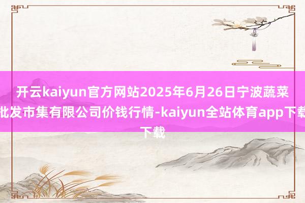开云kaiyun官方网站2025年6月26日宁波蔬菜批发市集有限公司价钱行情-kaiyun全站体育app下载