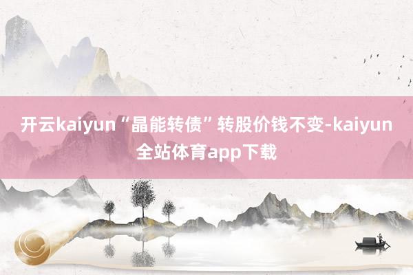 开云kaiyun“晶能转债”转股价钱不变-kaiyun全站体育app下载