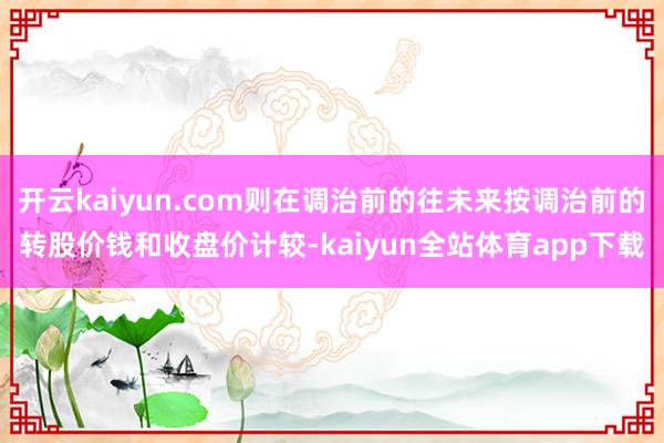 开云kaiyun.com则在调治前的往未来按调治前的转股价钱和收盘价计较-kaiyun全站体育app下载