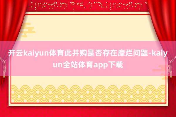 开云kaiyun体育此并购是否存在靡烂问题-kaiyun全站体育app下载