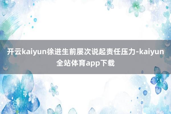 开云kaiyun徐进生前屡次说起责任压力-kaiyun全站体育app下载