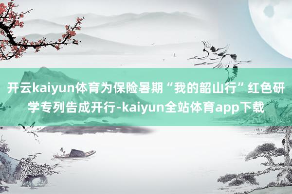 开云kaiyun体育为保险暑期“我的韶山行”红色研学专列告成开行-kaiyun全站体育app下载
