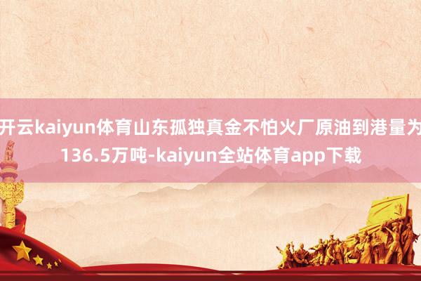 开云kaiyun体育山东孤独真金不怕火厂原油到港量为136.5万吨-kaiyun全站体育app下载