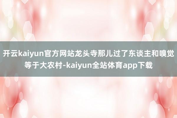 开云kaiyun官方网站龙头寺那儿过了东谈主和嗅觉等于大农村-kaiyun全站体育app下载