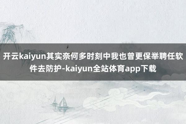 开云kaiyun其实奈何多时刻中我也曾更保举聘任软件去防护-kaiyun全站体育app下载