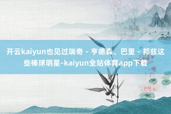 开云kaiyun也见过瑞奇 - 亨德森、巴里 - 邦兹这些棒球明星-kaiyun全站体育app下载
