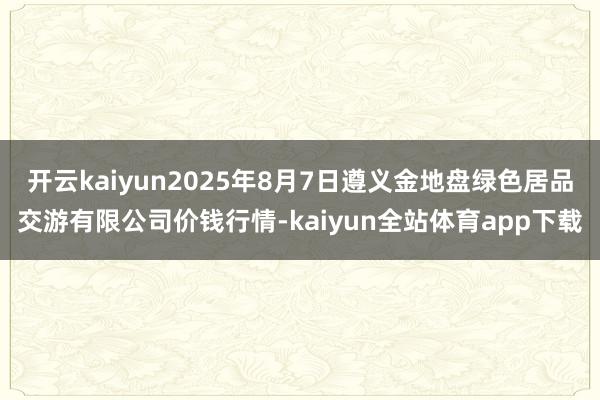 开云kaiyun2025年8月7日遵义金地盘绿色居品交游有限公司价钱行情-kaiyun全站体育app下载