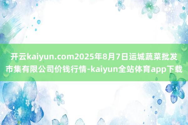 开云kaiyun.com2025年8月7日运城蔬菜批发市集有限公司价钱行情-kaiyun全站体育app下载