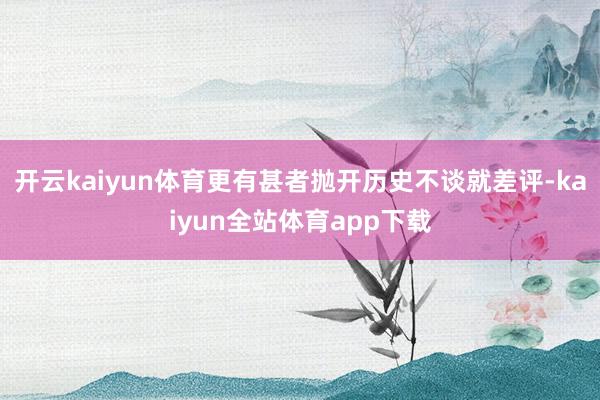开云kaiyun体育更有甚者抛开历史不谈就差评-kaiyun全站体育app下载
