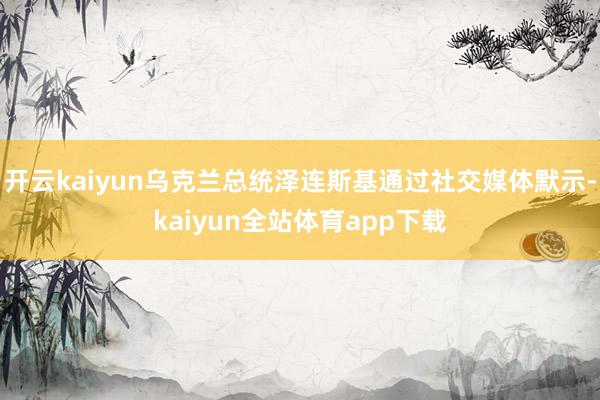 开云kaiyun乌克兰总统泽连斯基通过社交媒体默示-kaiyun全站体育app下载
