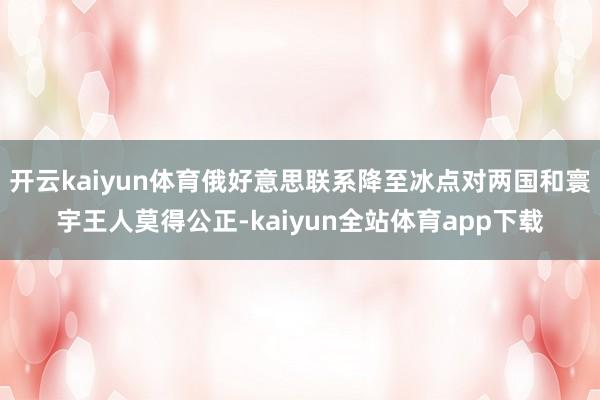 开云kaiyun体育俄好意思联系降至冰点对两国和寰宇王人莫得公正-kaiyun全站体育app下载