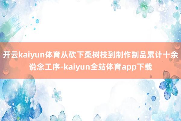 开云kaiyun体育从砍下桑树枝到制作制品累计十余说念工序-kaiyun全站体育app下载