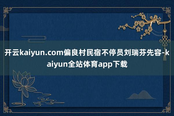 开云kaiyun.com偏良村民宿不停员刘瑞芬先容-kaiyun全站体育app下载