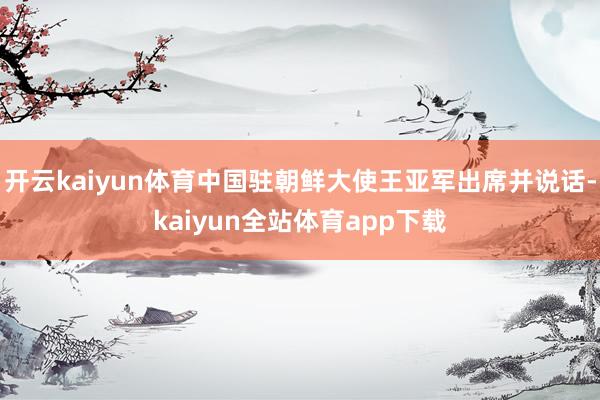 开云kaiyun体育中国驻朝鲜大使王亚军出席并说话-kaiyun全站体育app下载