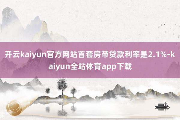 开云kaiyun官方网站首套房带贷款利率是2.1%-kaiyun全站体育app下载