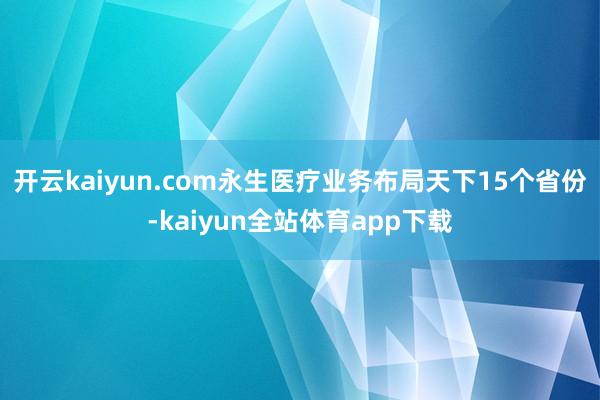 开云kaiyun.com永生医疗业务布局天下15个省份-kaiyun全站体育app下载