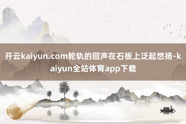 开云kaiyun.com轮轨的回声在石板上泛起悠扬-kaiyun全站体育app下载