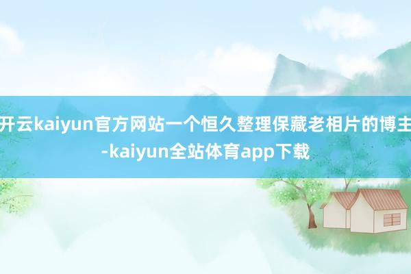 开云kaiyun官方网站一个恒久整理保藏老相片的博主-kaiyun全站体育app下载