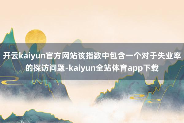 开云kaiyun官方网站该指数中包含一个对于失业率的探访问题-kaiyun全站体育app下载