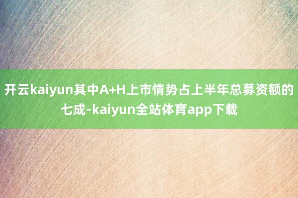 开云kaiyun其中A+H上市情势占上半年总募资额的七成-kaiyun全站体育app下载