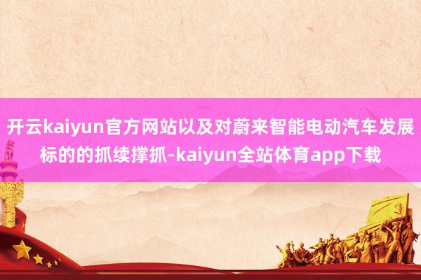 开云kaiyun官方网站以及对蔚来智能电动汽车发展标的的抓续撑抓-kaiyun全站体育app下载