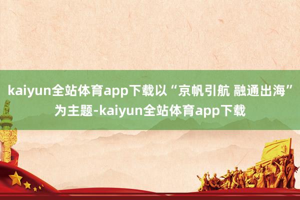 kaiyun全站体育app下载以“京帆引航 融通出海”为主题-kaiyun全站体育app下载