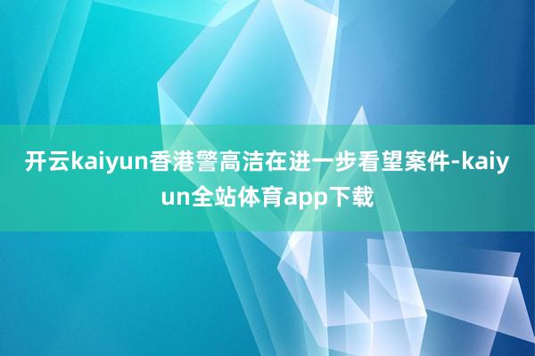 开云kaiyun香港警高洁在进一步看望案件-kaiyun全站体育app下载