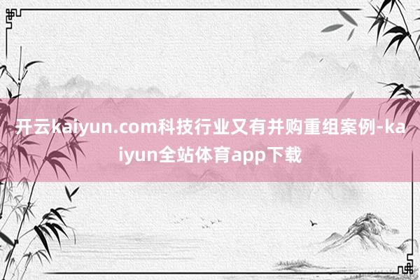开云kaiyun.com科技行业又有并购重组案例-kaiyun全站体育app下载