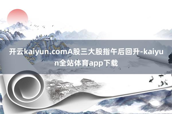 开云kaiyun.comA股三大股指午后回升-kaiyun全站体育app下载