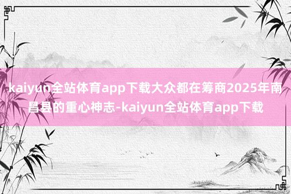 kaiyun全站体育app下载大众都在筹商2025年南昌县的重心神志-kaiyun全站体育app下载