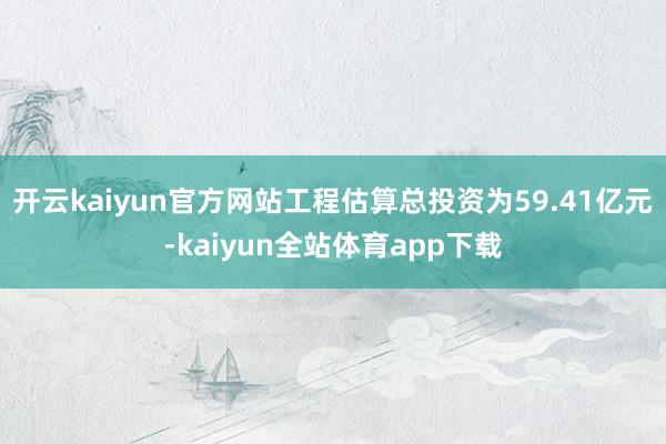 开云kaiyun官方网站工程估算总投资为59.41亿元-kaiyun全站体育app下载