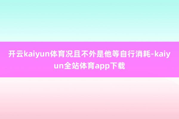 开云kaiyun体育况且不外是他等自行消耗-kaiyun全站体育app下载