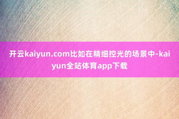 开云kaiyun.com比如在精细控光的场景中-kaiyun全站体育app下载
