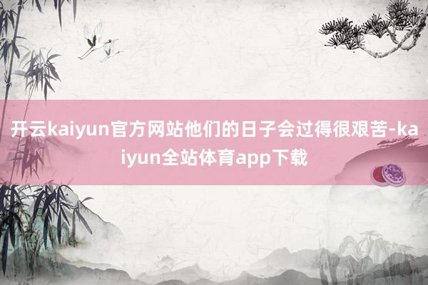 开云kaiyun官方网站他们的日子会过得很艰苦-kaiyun全站体育app下载