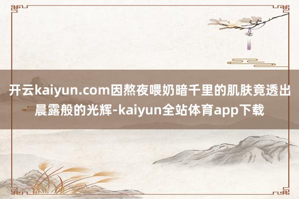 开云kaiyun.com因熬夜喂奶暗千里的肌肤竟透出晨露般的光辉-kaiyun全站体育app下载