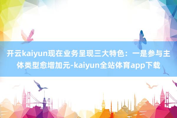 开云kaiyun　　现在业务呈现三大特色：一是参与主体类型愈增加元-kaiyun全站体育app下载