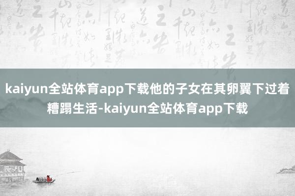 kaiyun全站体育app下载他的子女在其卵翼下过着糟蹋生活-kaiyun全站体育app下载