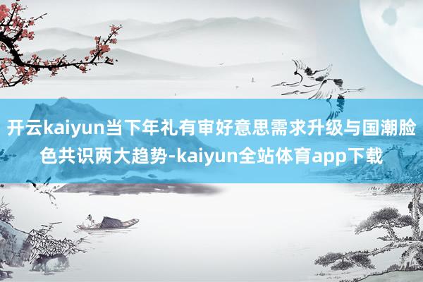 开云kaiyun当下年礼有审好意思需求升级与国潮脸色共识两大趋势-kaiyun全站体育app下载