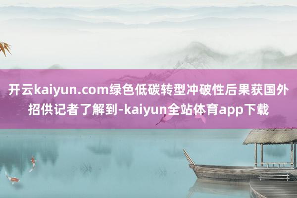 开云kaiyun.com绿色低碳转型冲破性后果获国外招供记者了解到-kaiyun全站体育app下载