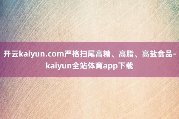 开云kaiyun.com严格扫尾高糖、高脂、高盐食品-kaiyun全站体育app下载
