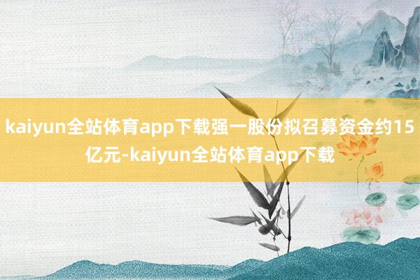 kaiyun全站体育app下载强一股份拟召募资金约15亿元-kaiyun全站体育app下载