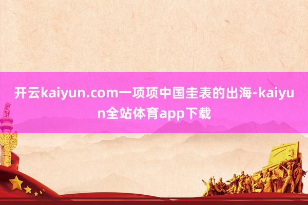 开云kaiyun.com一项项中国圭表的出海-kaiyun全站体育app下载