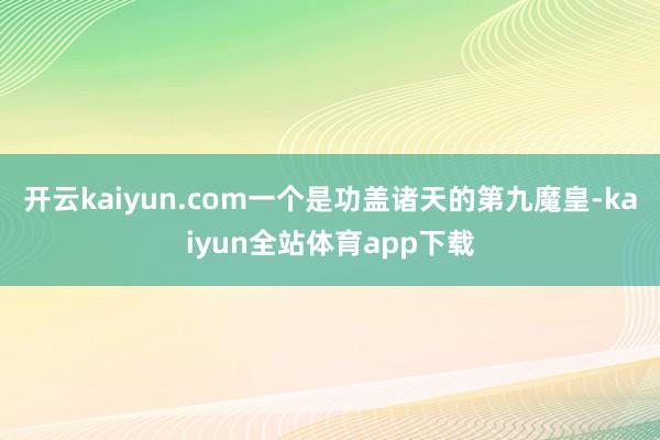 开云kaiyun.com一个是功盖诸天的第九魔皇-kaiyun全站体育app下载
