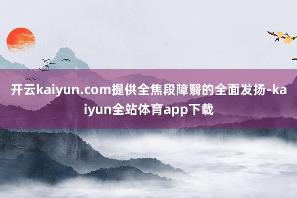 开云kaiyun.com提供全焦段障翳的全面发扬-kaiyun全站体育app下载
